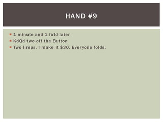 HAND #9 
 1 minute and 1 fold later 
 KdQd two of f the Button 
 Two l imps. I make it $30. Everyone folds. 
 