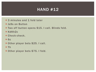 HAND #12 
 3 minutes and 1 fold later 
 Js9s on Button 
 Two of f button opens $15. I cal l . Bl inds fold. 
 KdKh2c 
 Check-check. 
 6c 
 Other player bets $25. I cal l . 
 Th 
 Other player bets $75. I fold. 
 