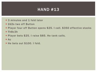 HAND #13 
 3 minutes and 1 fold later 
 2d2s two of f Button 
 Player four of f Button opens $25. I cal l . $350 ef fective stacks 
 Th8c3h 
 Player bets $25. I raise $85. He tank cal ls. 
 Ac 
 He bets out $100. I fold. 
 