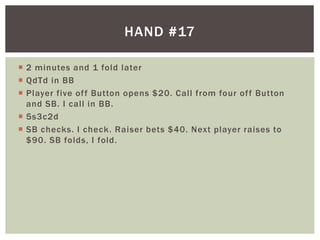  2 minutes and 1 fold later 
 QdTd in BB 
 Player five of f Button opens $20. Cal l from four of f Button 
and SB. I cal l in BB. 
 5s3c2d 
 SB checks. I check. Raiser bets $40. Next player raises to 
$90. SB folds, I fold. 
HAND #17 
 