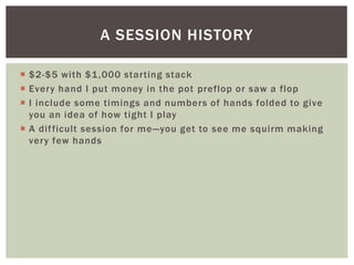 A SESSION HISTORY 
 $2-$5 with $1,000 star ting stack 
 Every hand I put money in the pot preflop or saw a flop 
 I include some timings and numbers of hands folded to give 
you an idea of how tight I play 
 A dif ficult session for me—you get to see me squirm making 
very few hands 
 