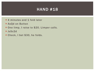 HAND #18 
 4 minutes and 1 fold later 
 AsQd on Button 
 One l imp, I raise to $20. Limper cal ls. 
 Js5c2d 
 Check, I bet $30, he folds. 
 