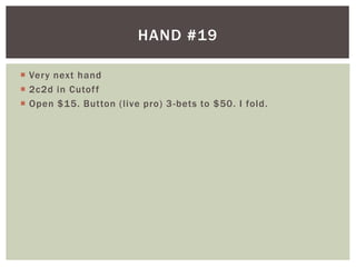 HAND #19 
 Very next hand 
 2c2d in Cutof f 
 Open $15. Button ( l ive pro) 3-bets to $50. I fold. 
 