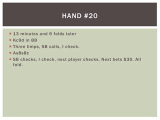  13 minutes and 6 folds later 
 Kc9d in BB 
 Three l imps, SB cal ls, I check. 
 As8s8c 
 SB checks, I check, next player checks. Next bets $30. Al l 
fold. 
HAND #20 
 