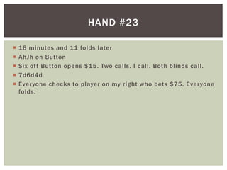  16 minutes and 11 folds later 
 AhJh on Button 
 Six of f Button opens $15. Two cal ls. I cal l . Both bl inds cal l . 
 7d6d4d 
 Everyone checks to player on my right who bets $75. Everyone 
folds. 
HAND #23 
 