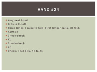 HAND #24 
 Very next hand 
 Js9s in Cutof f 
 Three l imps. I raise to $35. First l imper cal ls, al l fold. 
 Ks9h7h 
 Check-check 
 Kd 
 Check-check 
 4d 
 Check, I bet $55, he folds. 
 