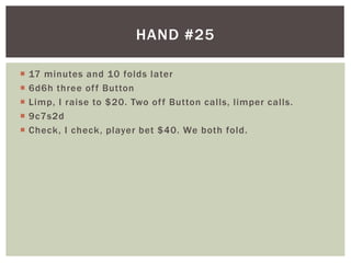 HAND #25 
 17 minutes and 10 folds later 
 6d6h three of f Button 
 Limp, I raise to $20. Two of f Button cal ls, l imper cal ls. 
 9c7s2d 
 Check, I check, player bet $40. We both fold. 
 