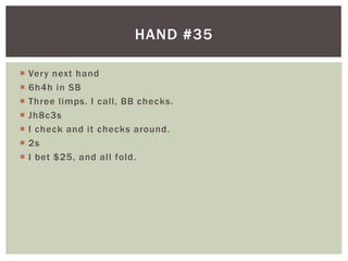 HAND #35 
 Very next hand 
 6h4h in SB 
 Three l imps. I cal l , BB checks. 
 Jh8c3s 
 I check and it checks around. 
 2s 
 I bet $25, and al l fold. 
 