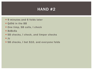 HAND #2 
 9 minutes and 6 folds later 
 Qd9d in the BB 
 One l imp, SB cal ls, I check 
 8d8c6s 
 SB checks, I check, and l imper checks 
 Jc 
 SB checks, I bet $10, and everyone folds 
 
