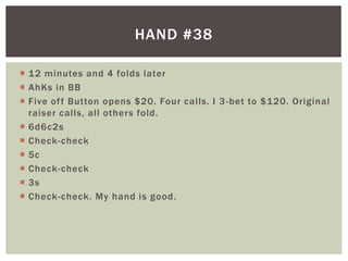 HAND #38 
 12 minutes and 4 folds later 
 AhKs in BB 
 Five of f Button opens $20. Four cal ls. I 3-bet to $120. Original 
raiser cal ls, al l others fold. 
 6d6c2s 
 Check-check 
 5c 
 Check-check 
 3s 
 Check-check. My hand is good. 
 