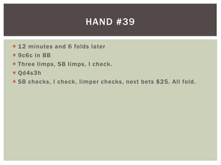 HAND #39 
 12 minutes and 6 folds later 
 9c6c in BB 
 Three l imps, SB l imps, I check. 
 Qd4s3h 
 SB checks, I check, l imper checks, next bets $25. Al l fold. 
 