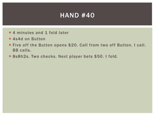 HAND #40 
 4 minutes and 1 fold later 
 4s4d on Button 
 Five of f the Button opens $20. Cal l from two of f Button. I cal l . 
BB cal ls. 
 8s8h2s. Two checks. Next player bets $50. I fold. 
 