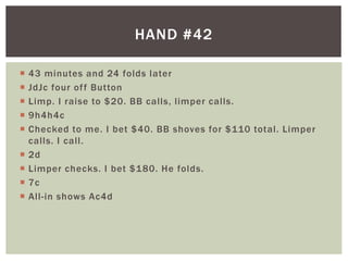 HAND #42 
 43 minutes and 24 folds later 
 JdJc four of f Button 
 Limp. I raise to $20. BB cal ls, l imper cal ls. 
 9h4h4c 
 Checked to me. I bet $40. BB shoves for $110 total . Limper 
cal ls. I cal l . 
 2d 
 Limper checks. I bet $180. He folds. 
 7c 
 Al l - in shows Ac4d 
 