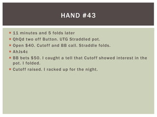 HAND #43 
 11 minutes and 5 folds later 
 QhQd two of f Button. UTG Straddled pot. 
 Open $40. Cutof f and BB cal l . Straddle folds. 
 AhJs4c 
 BB bets $50. I caught a tel l that Cutof f showed interest in the 
pot. I folded. 
 Cutof f raised. I racked up for the night. 
 