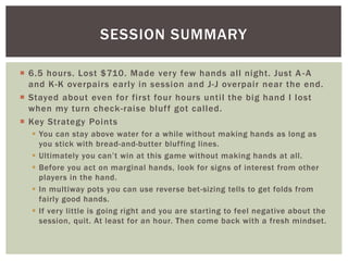 SESSION SUMMARY 
 6.5 hours. Lost $710. Made very few hands al l night. Just A -A 
and K-K overpairs early in session and J-J overpai r near the end. 
 Stayed about even for first four hours unti l the big hand I lost 
when my turn check-raise bluf f got cal led. 
 Key Strategy Points 
 You can stay above water for a while without making hands as long as 
you stick with bread-and-butter bluffing lines. 
 Ultimately you can’t win at this game without making hands at all. 
 Before you act on marginal hands, look for signs of interest from other 
players in the hand. 
 In multiway pots you can use reverse bet -sizing tells to get folds from 
fairly good hands. 
 If very little is going right and you are starting to feel negative about the 
session, quit. At least for an hour. Then come back with a fresh mindset. 
