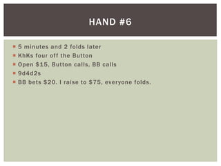 HAND #6 
 5 minutes and 2 folds later 
 KhKs four of f the Button 
 Open $15, Button cal ls, BB cal ls 
 9d4d2s 
 BB bets $20. I raise to $75, everyone folds. 
 