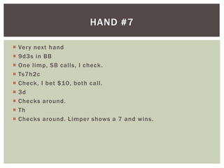 HAND #7 
 Very next hand 
 9d3s in BB 
 One l imp, SB cal ls, I check. 
 Ts7h2c 
 Check, I bet $10, both cal l . 
 3d 
 Checks around. 
 Th 
 Checks around. Limper shows a 7 and wins. 
 