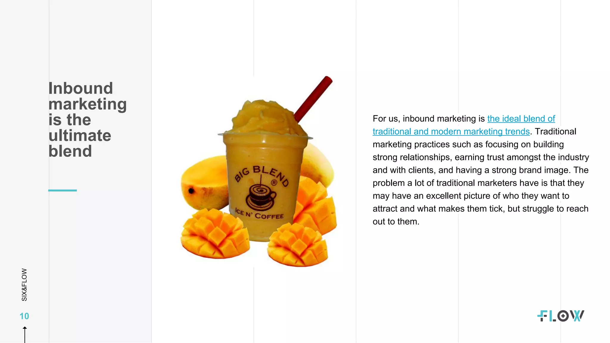 SIX&FLOW
10
Inbound
marketing
is the
ultimate
blend
For us, inbound marketing is the ideal blend of
traditional and modern marketing trends. Traditional
marketing practices such as focusing on building
strong relationships, earning trust amongst the industry
and with clients, and having a strong brand image. The
problem a lot of traditional marketers have is that they
may have an excellent picture of who they want to
attract and what makes them tick, but struggle to reach
out to them.
 