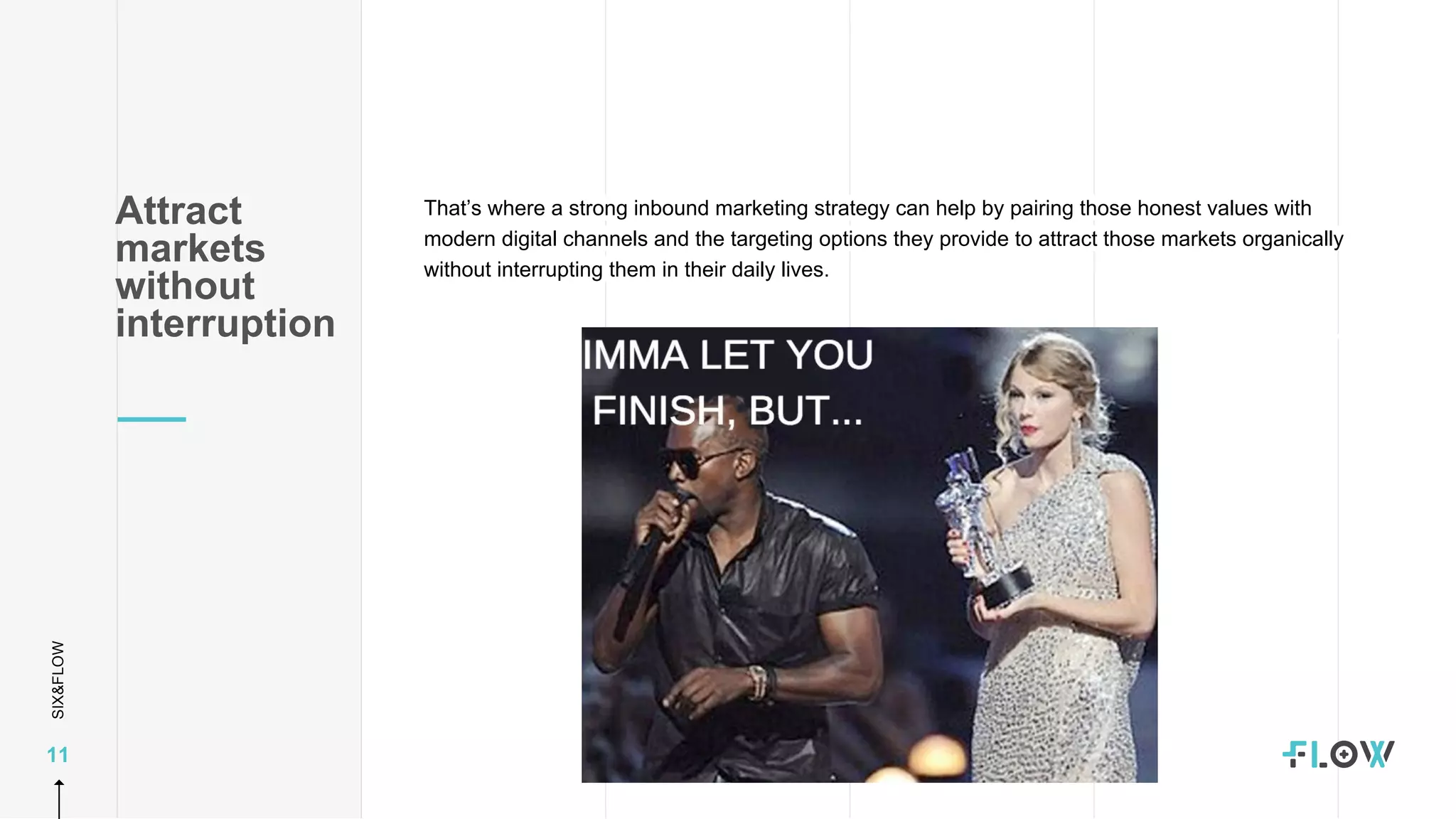 SIX&FLOW
11
That’s where a strong inbound marketing strategy can help by pairing those honest values with
modern digital channels and the targeting options they provide to attract those markets organically
without interrupting them in their daily lives.
Attract
markets
without
interruption
 