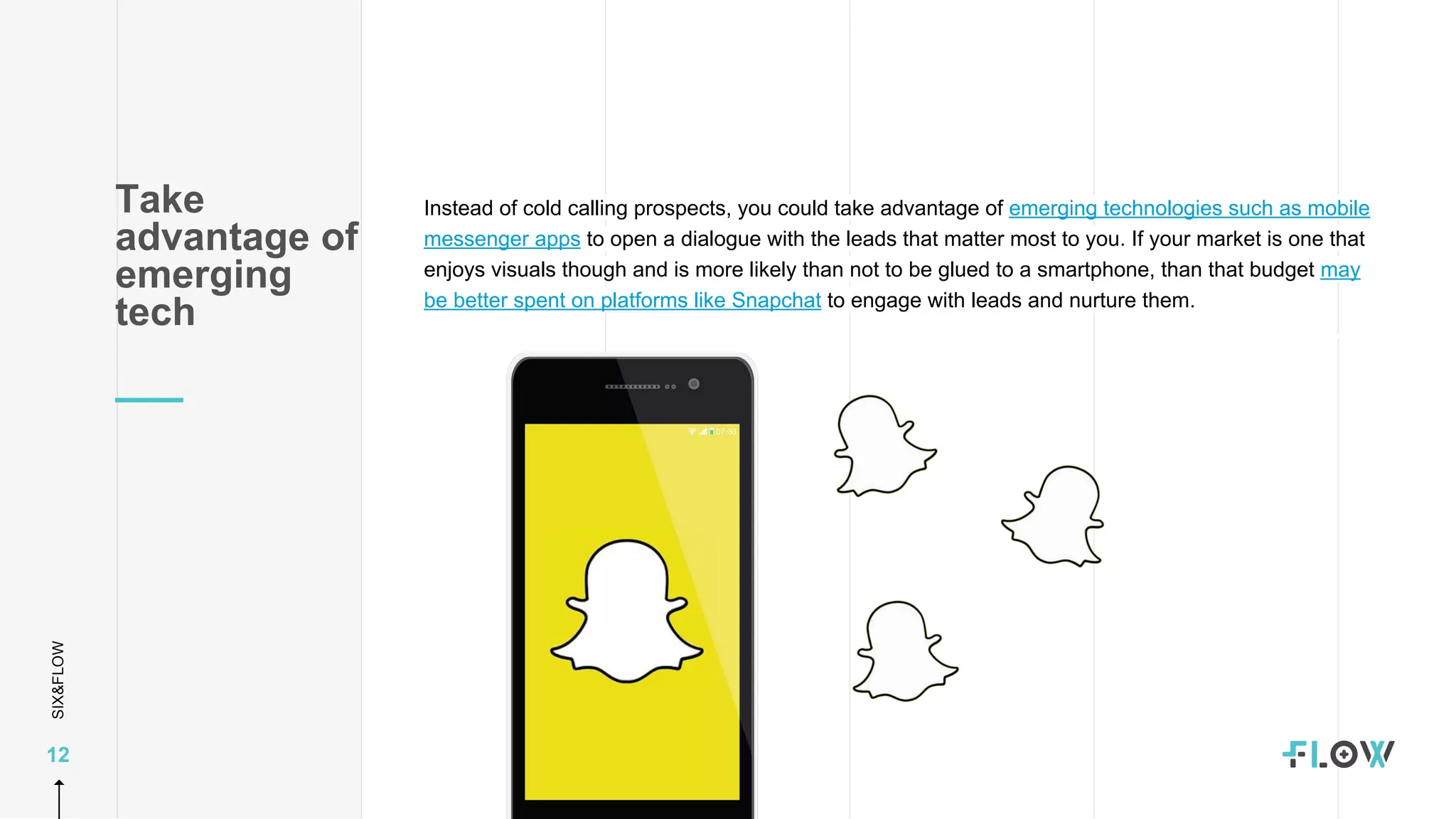 SIX&FLOW
12
Instead of cold calling prospects, you could take advantage of emerging technologies such as mobile
messenger apps to open a dialogue with the leads that matter most to you. If your market is one that
enjoys visuals though and is more likely than not to be glued to a smartphone, than that budget may
be better spent on platforms like Snapchat to engage with leads and nurture them.
Take
advantage of
emerging
tech
 