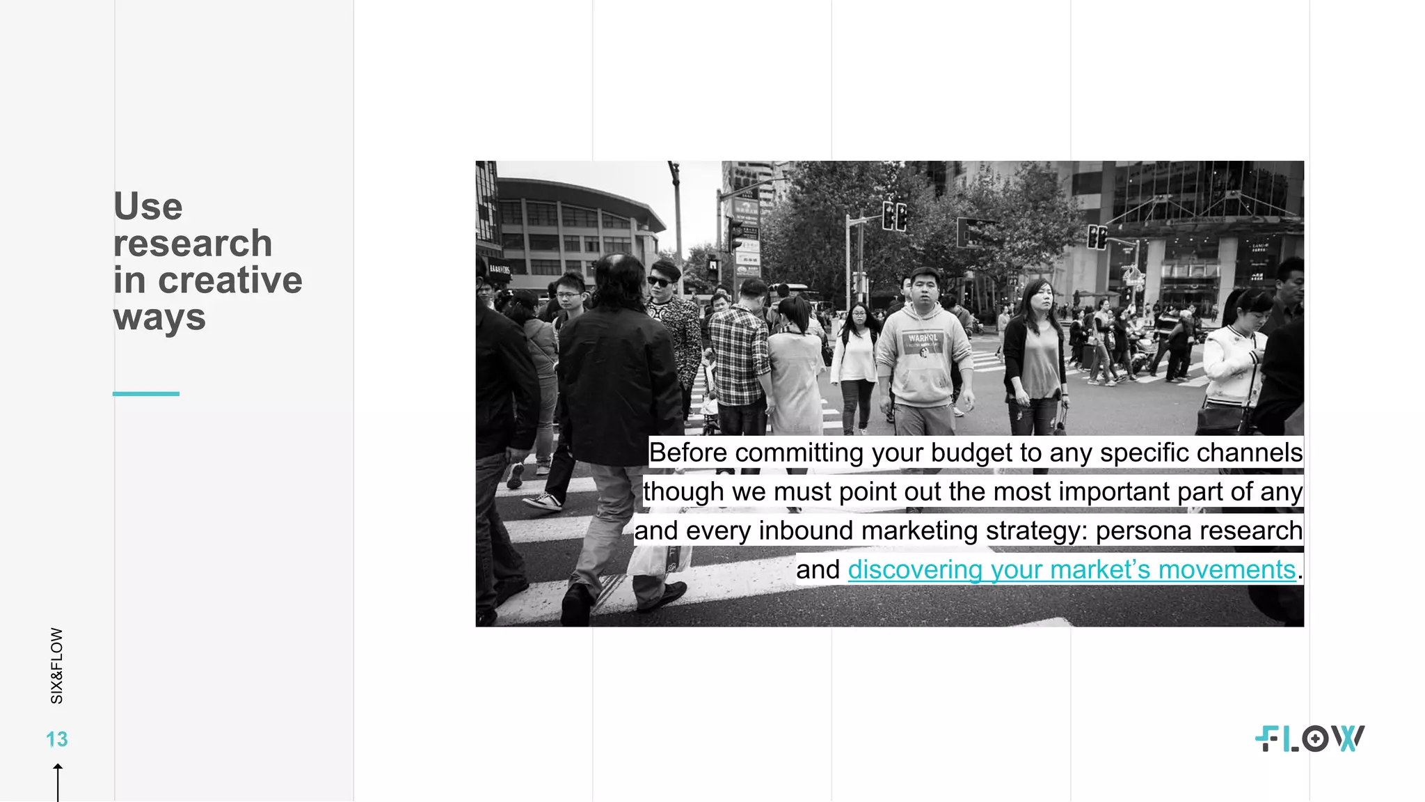 SIX&FLOW
13
Use
research
in creative
ways
Before committing your budget to any specific channels
though we must point out the most important part of any
and every inbound marketing strategy: persona research
and discovering your market’s movements.
 