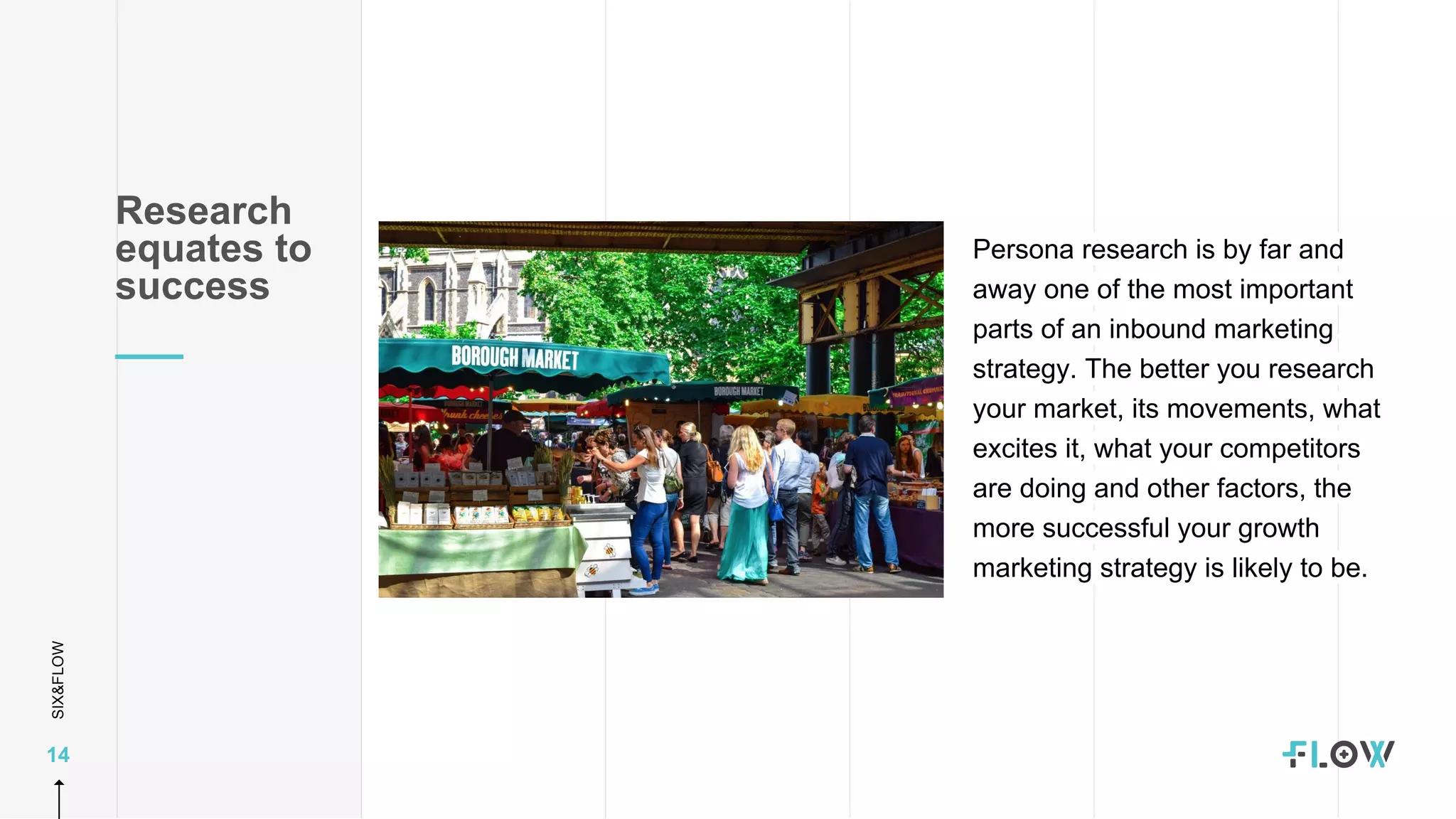 SIX&FLOW
14
Persona research is by far and
away one of the most important
parts of an inbound marketing
strategy. The better you research
your market, its movements, what
excites it, what your competitors
are doing and other factors, the
more successful your growth
marketing strategy is likely to be.
Research
equates to
success
 