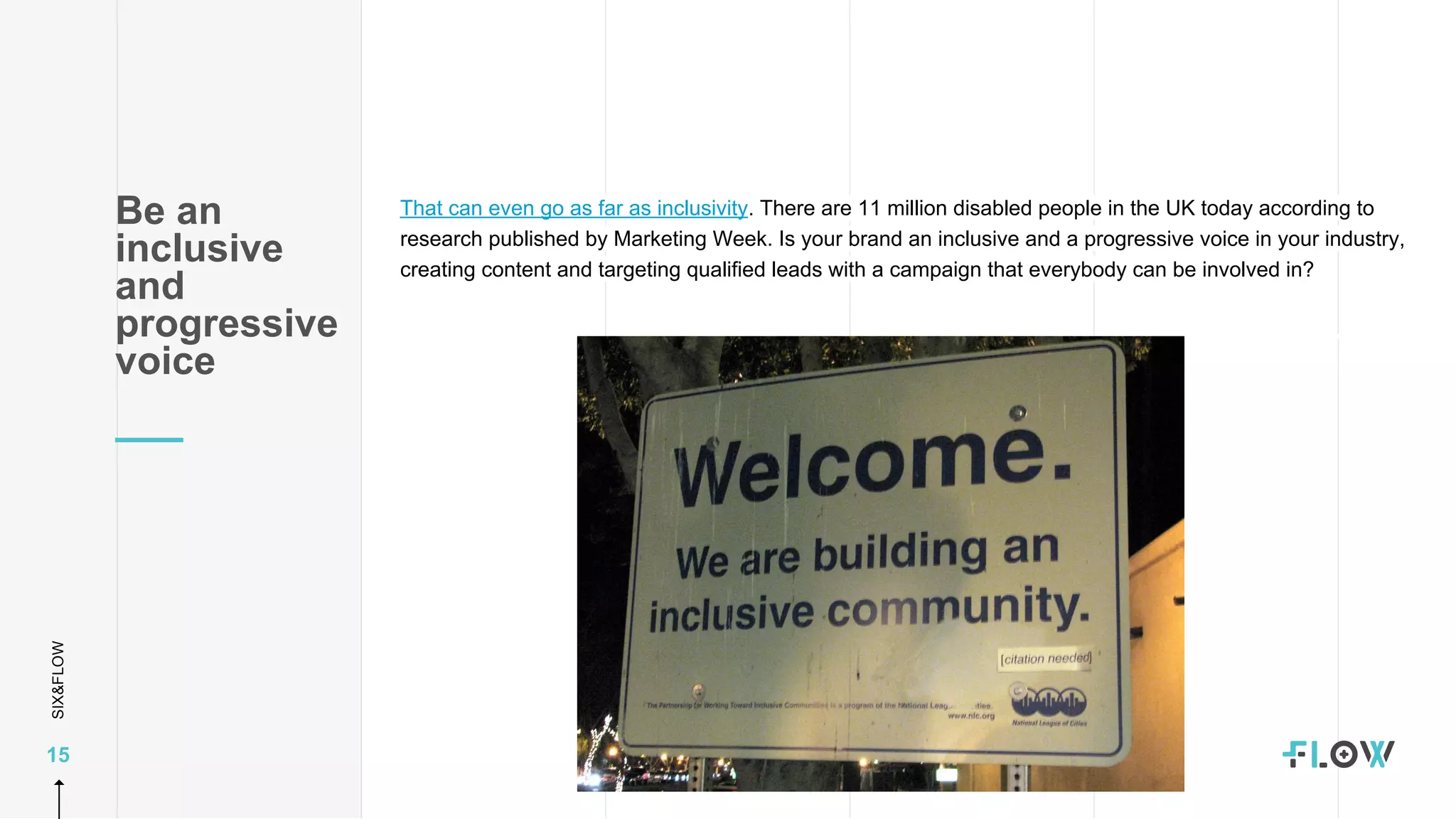 SIX&FLOW
15
That can even go as far as inclusivity. There are 11 million disabled people in the UK today according to
research published by Marketing Week. Is your brand an inclusive and a progressive voice in your industry,
creating content and targeting qualified leads with a campaign that everybody can be involved in?
Be an
inclusive
and
progressive
voice
 