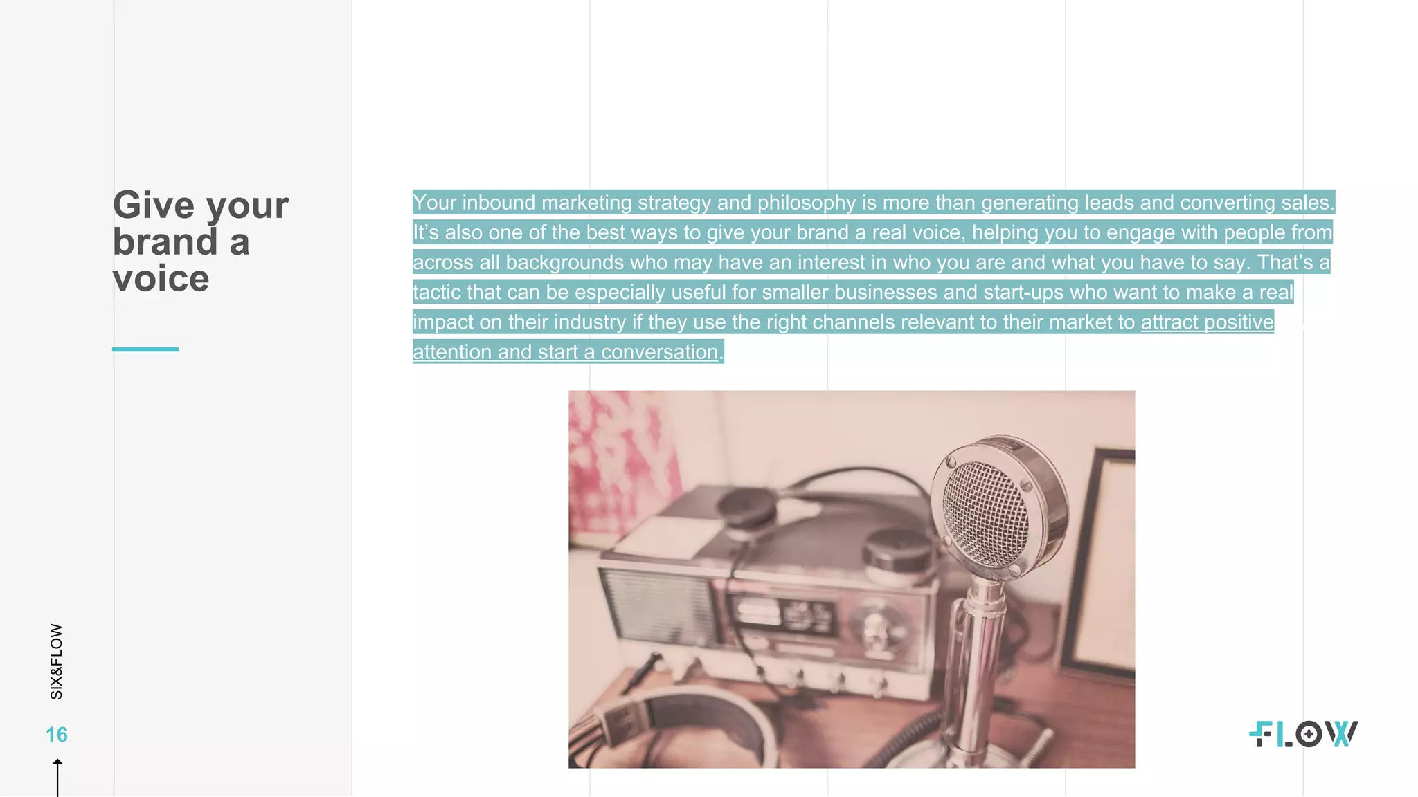 SIX&FLOW
16
Your inbound marketing strategy and philosophy is more than generating leads and converting sales.
It’s also one of the best ways to give your brand a real voice, helping you to engage with people from
across all backgrounds who may have an interest in who you are and what you have to say. That’s a
tactic that can be especially useful for smaller businesses and start-ups who want to make a real
impact on their industry if they use the right channels relevant to their market to attract positive
attention and start a conversation.
Give your
brand a
voice
 