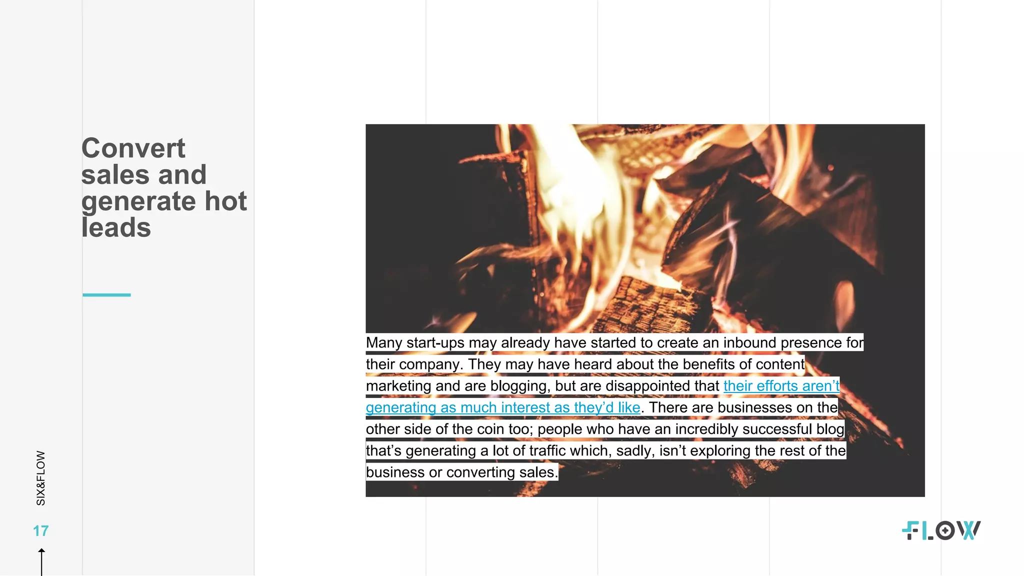 SIX&FLOW
17
Many start-ups may already have started to create an inbound presence for
their company. They may have heard about the benefits of content
marketing and are blogging, but are disappointed that their efforts aren’t
generating as much interest as they’d like. There are businesses on the
other side of the coin too; people who have an incredibly successful blog
that’s generating a lot of traffic which, sadly, isn’t exploring the rest of the
business or converting sales.
Convert
sales and
generate hot
leads
 