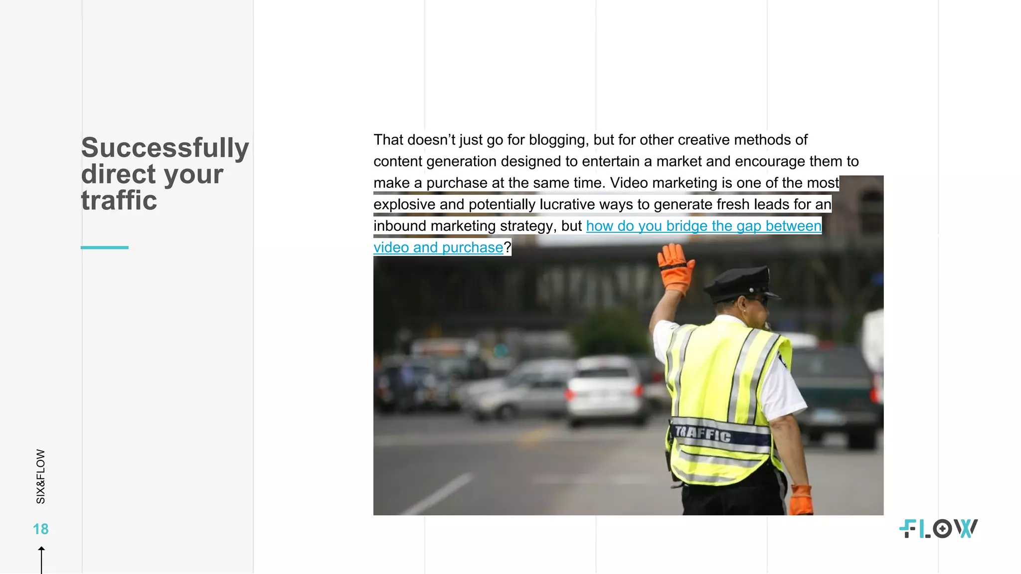SIX&FLOW
18
That doesn’t just go for blogging, but for other creative methods of
content generation designed to entertain a market and encourage them to
make a purchase at the same time. Video marketing is one of the most
explosive and potentially lucrative ways to generate fresh leads for an
inbound marketing strategy, but how do you bridge the gap between
video and purchase?
Successfully
direct your
traffic
 