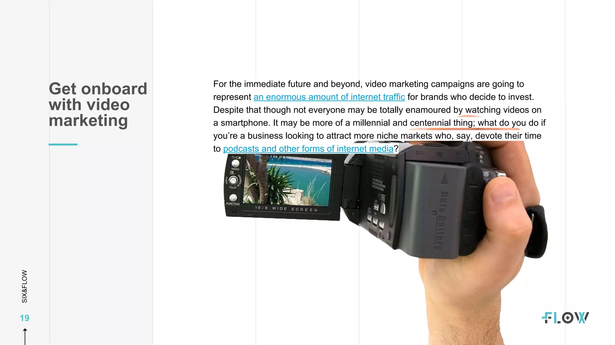 SIX&FLOW
19
For the immediate future and beyond, video marketing campaigns are going to
represent an enormous amount of internet traffic for brands who decide to invest.
Despite that though not everyone may be totally enamoured by watching videos on
a smartphone. It may be more of a millennial and centennial thing; what do you do if
you’re a business looking to attract more niche markets who, say, devote their time
to podcasts and other forms of internet media?
Get onboard
with video
marketing
 