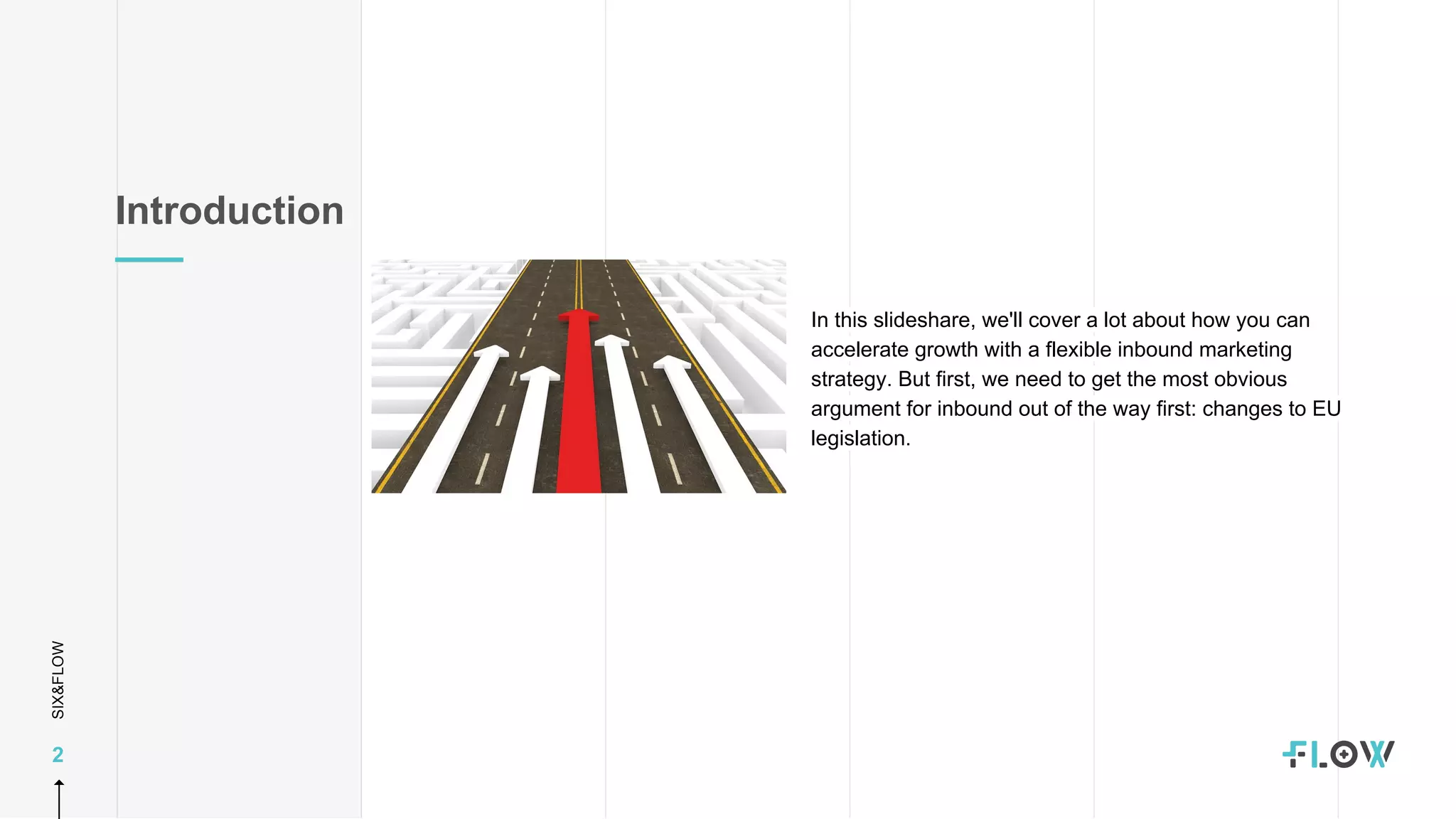 SIX&FLOW
2
Introduction
In this slideshare, we'll cover a lot about how you can
accelerate growth with a flexible inbound marketing
strategy. But first, we need to get the most obvious
argument for inbound out of the way first: changes to EU
legislation.
 