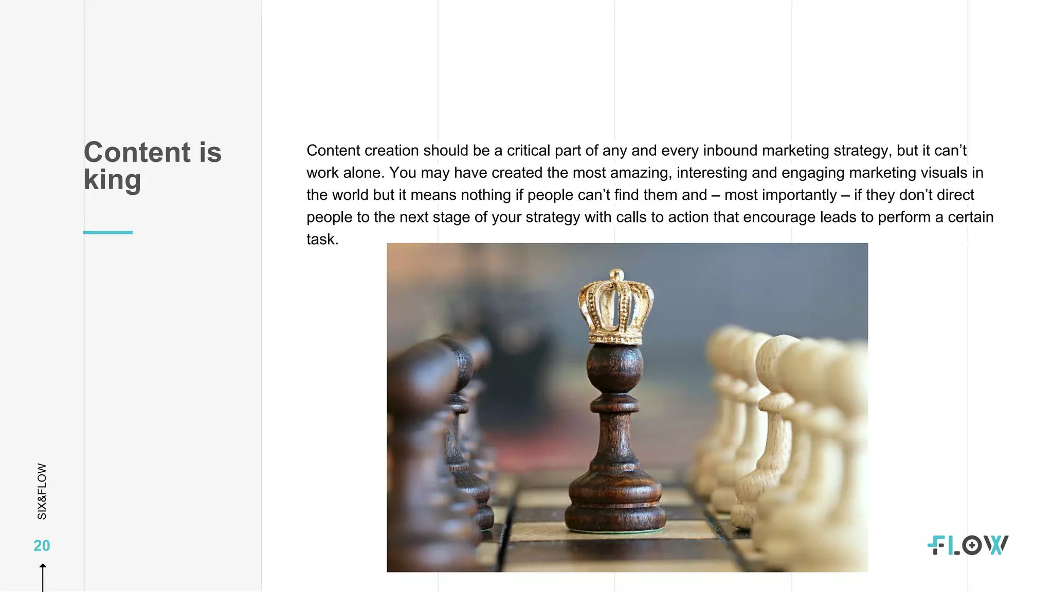 SIX&FLOW
20
Content creation should be a critical part of any and every inbound marketing strategy, but it can’t
work alone. You may have created the most amazing, interesting and engaging marketing visuals in
the world but it means nothing if people can’t find them and – most importantly – if they don’t direct
people to the next stage of your strategy with calls to action that encourage leads to perform a certain
task.
Content is
king
 