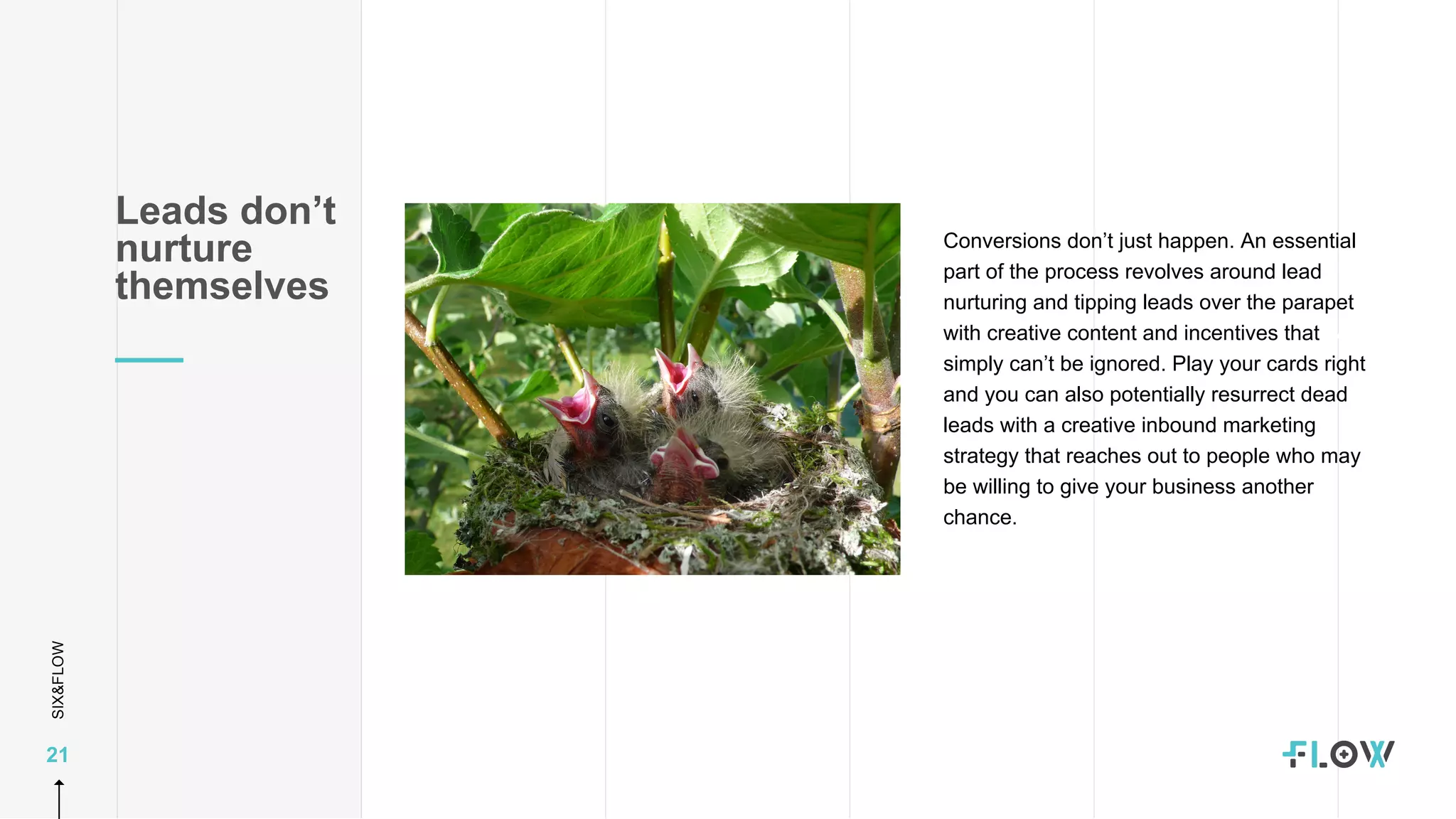 SIX&FLOW
21
Conversions don’t just happen. An essential
part of the process revolves around lead
nurturing and tipping leads over the parapet
with creative content and incentives that
simply can’t be ignored. Play your cards right
and you can also potentially resurrect dead
leads with a creative inbound marketing
strategy that reaches out to people who may
be willing to give your business another
chance.
Leads don’t
nurture
themselves
 