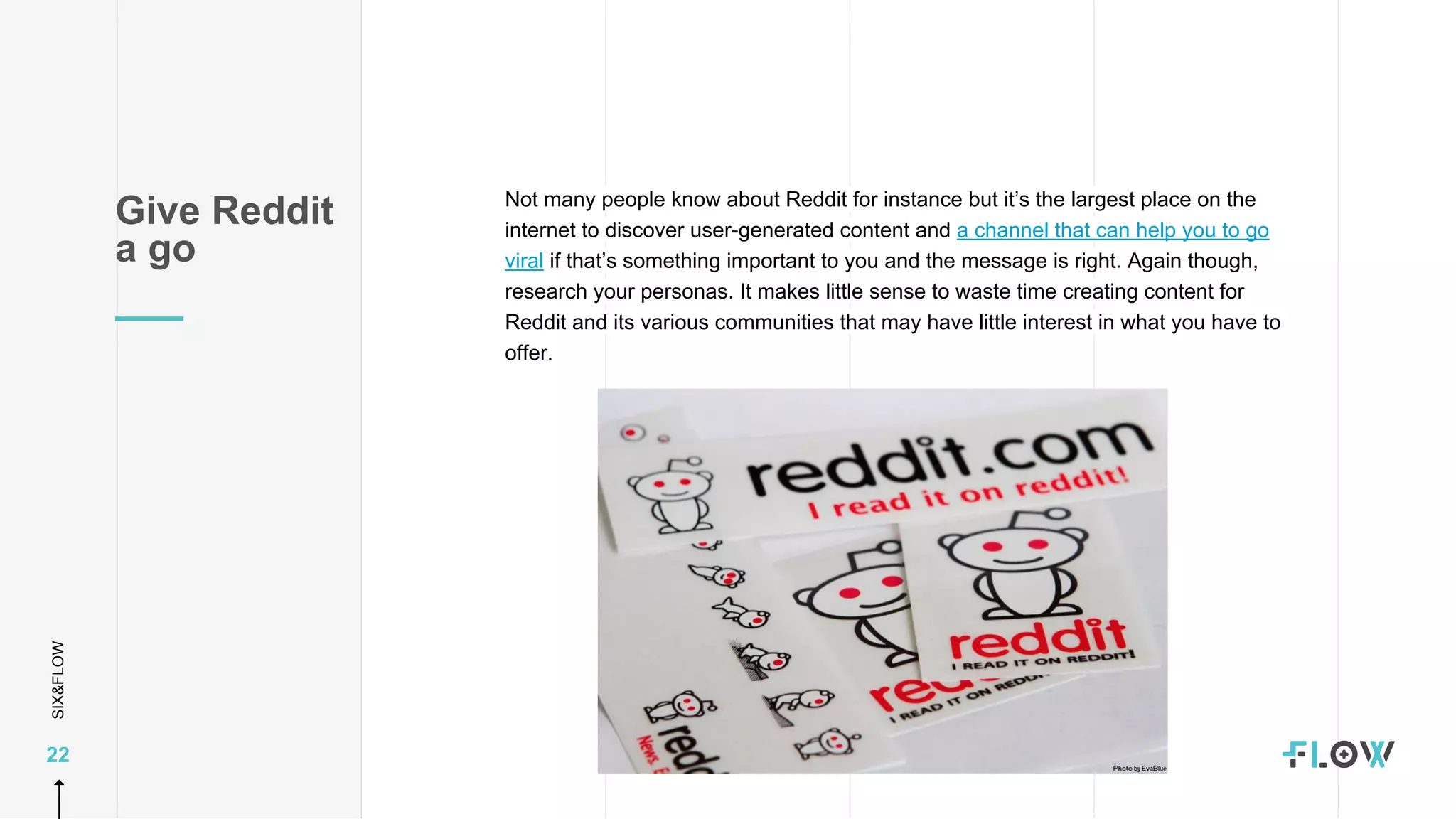 SIX&FLOW
22
Not many people know about Reddit for instance but it’s the largest place on the
internet to discover user-generated content and a channel that can help you to go
viral if that’s something important to you and the message is right. Again though,
research your personas. It makes little sense to waste time creating content for
Reddit and its various communities that may have little interest in what you have to
offer.
Give Reddit
a go
 