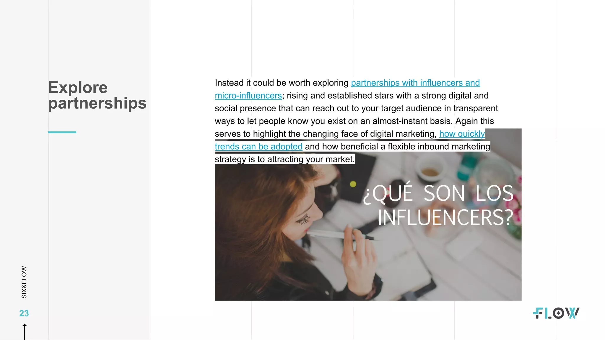 SIX&FLOW
23
Instead it could be worth exploring partnerships with influencers and
micro-influencers; rising and established stars with a strong digital and
social presence that can reach out to your target audience in transparent
ways to let people know you exist on an almost-instant basis. Again this
serves to highlight the changing face of digital marketing, how quickly
trends can be adopted and how beneficial a flexible inbound marketing
strategy is to attracting your market.
Explore
partnerships
 