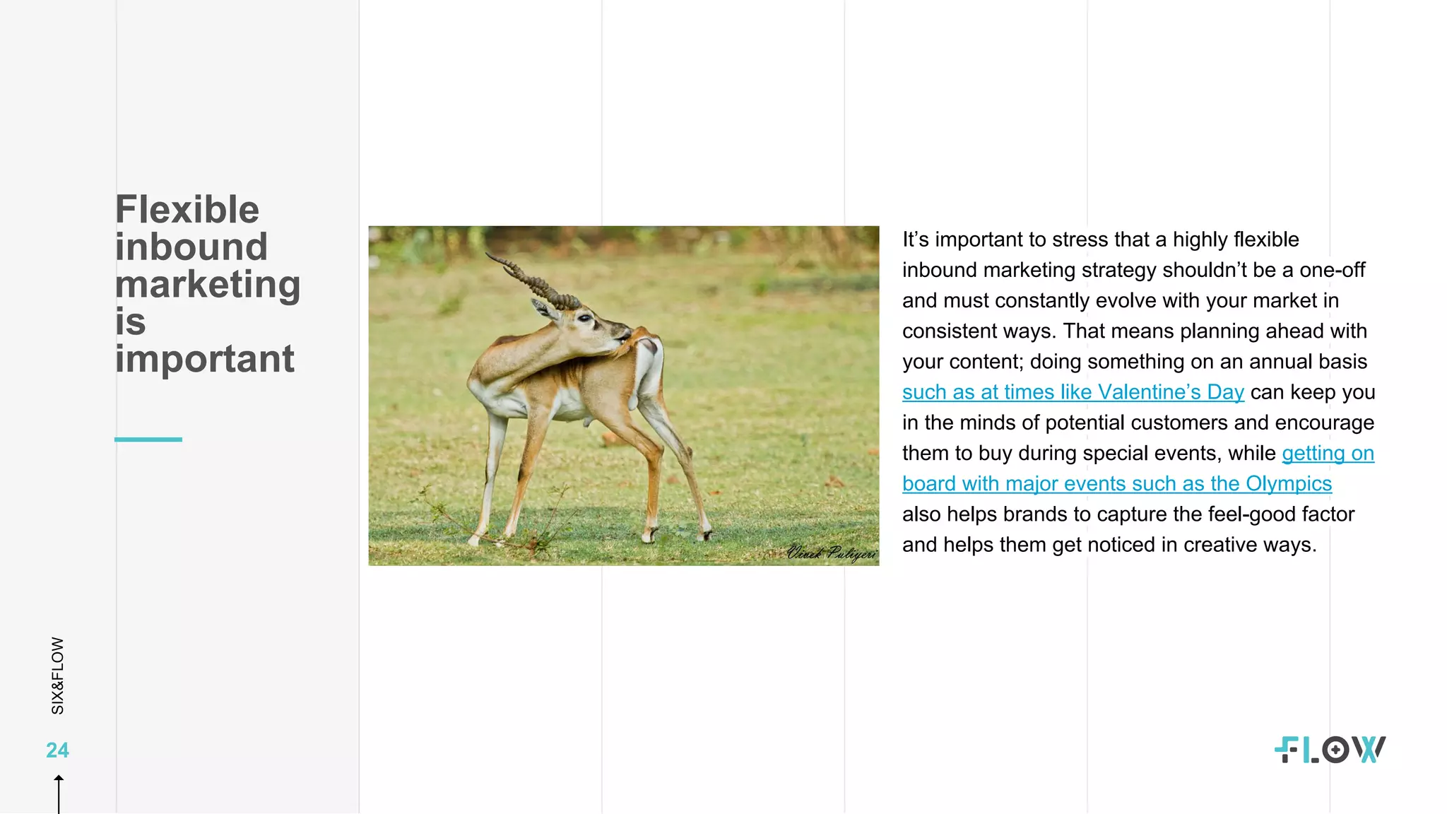 SIX&FLOW
24
It’s important to stress that a highly flexible
inbound marketing strategy shouldn’t be a one-off
and must constantly evolve with your market in
consistent ways. That means planning ahead with
your content; doing something on an annual basis
such as at times like Valentine’s Day can keep you
in the minds of potential customers and encourage
them to buy during special events, while getting on
board with major events such as the Olympics
also helps brands to capture the feel-good factor
and helps them get noticed in creative ways.
Flexible
inbound
marketing
is
important
 