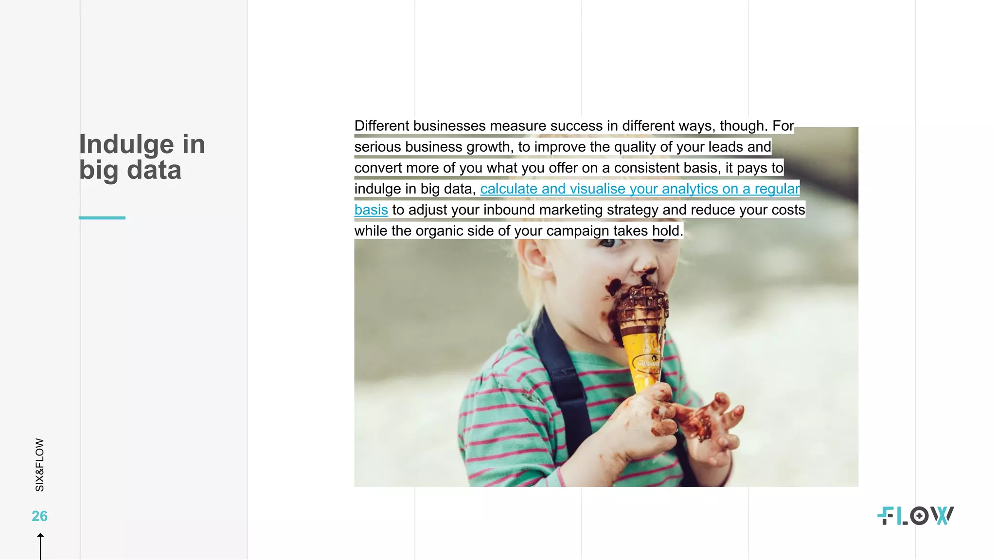 SIX&FLOW
26
Different businesses measure success in different ways, though. For
serious business growth, to improve the quality of your leads and
convert more of you what you offer on a consistent basis, it pays to
indulge in big data, calculate and visualise your analytics on a regular
basis to adjust your inbound marketing strategy and reduce your costs
while the organic side of your campaign takes hold.
Indulge in
big data
 