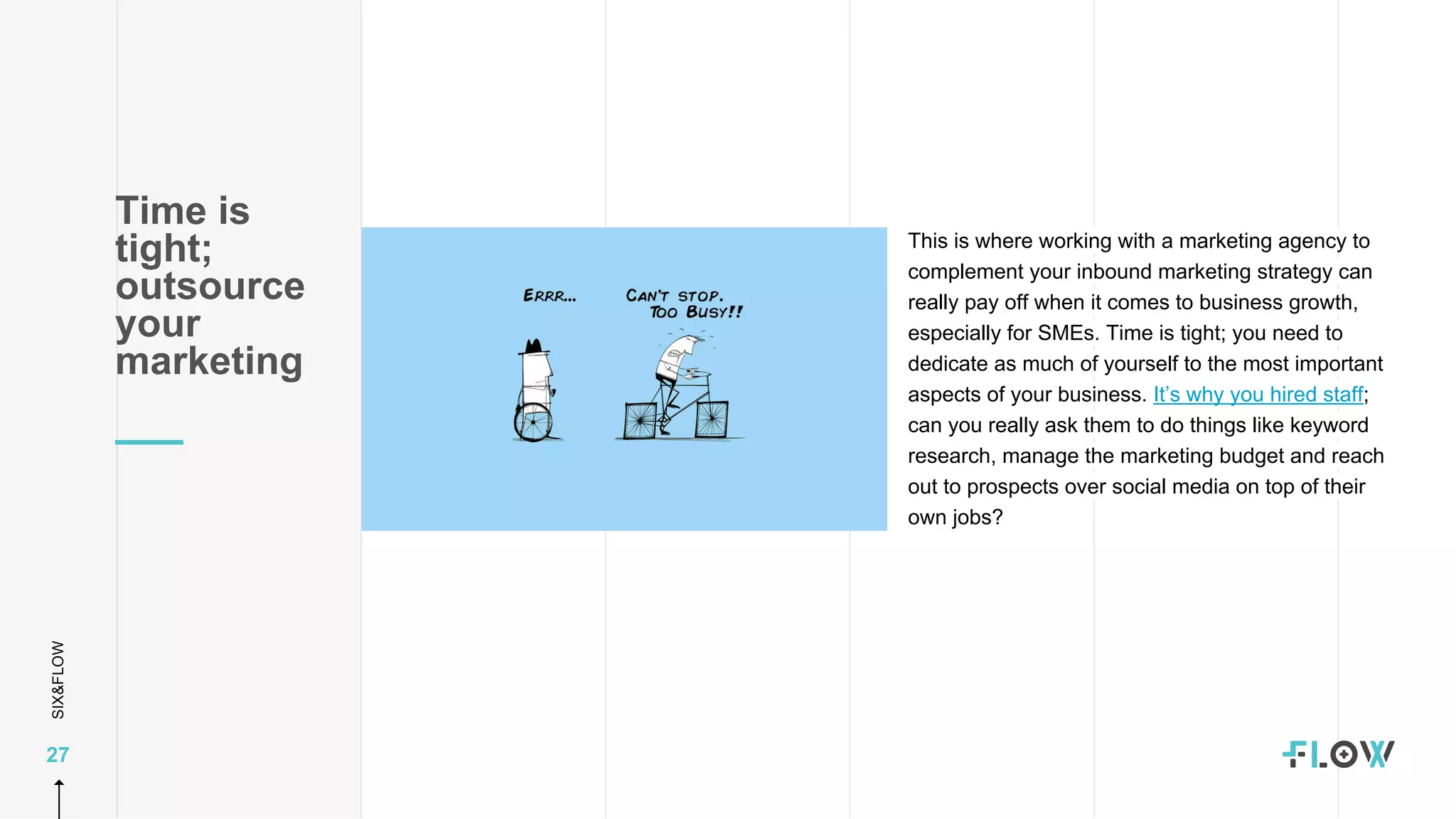 SIX&FLOW
27
This is where working with a marketing agency to
complement your inbound marketing strategy can
really pay off when it comes to business growth,
especially for SMEs. Time is tight; you need to
dedicate as much of yourself to the most important
aspects of your business. It’s why you hired staff;
can you really ask them to do things like keyword
research, manage the marketing budget and reach
out to prospects over social media on top of their
own jobs?
Time is
tight;
outsource
your
marketing
 