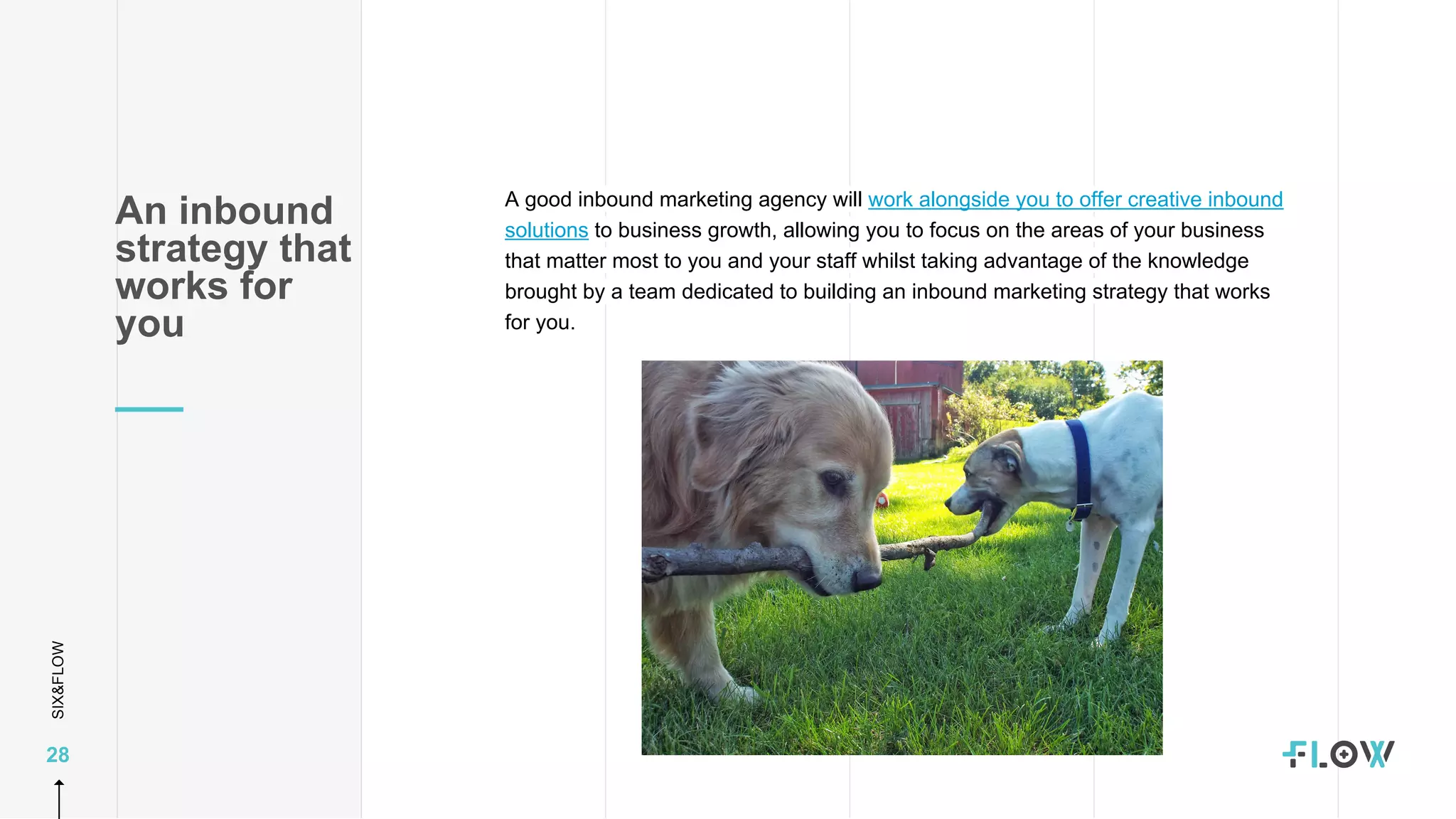 SIX&FLOW
28
A good inbound marketing agency will work alongside you to offer creative inbound
solutions to business growth, allowing you to focus on the areas of your business
that matter most to you and your staff whilst taking advantage of the knowledge
brought by a team dedicated to building an inbound marketing strategy that works
for you.
An inbound
strategy that
works for
you
 