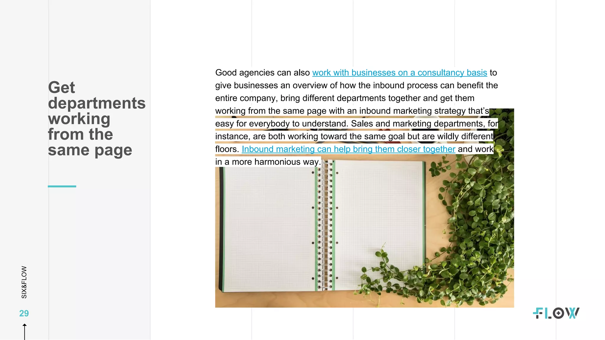 SIX&FLOW
29
Good agencies can also work with businesses on a consultancy basis to
give businesses an overview of how the inbound process can benefit the
entire company, bring different departments together and get them
working from the same page with an inbound marketing strategy that’s
easy for everybody to understand. Sales and marketing departments, for
instance, are both working toward the same goal but are wildly different
floors. Inbound marketing can help bring them closer together and work
in a more harmonious way.
Get
departments
working
from the
same page
 