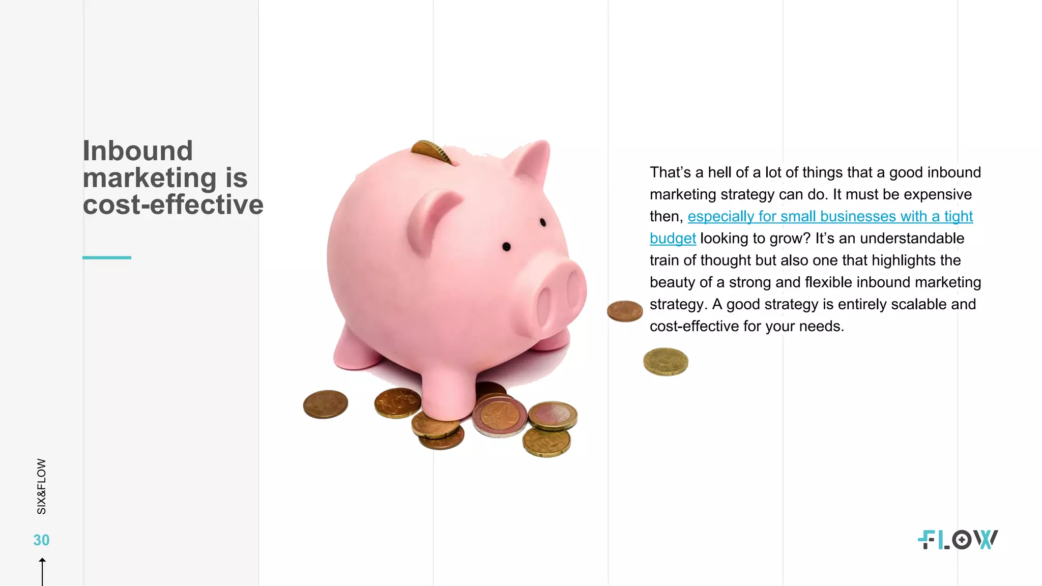 SIX&FLOW
30
That’s a hell of a lot of things that a good inbound
marketing strategy can do. It must be expensive
then, especially for small businesses with a tight
budget looking to grow? It’s an understandable
train of thought but also one that highlights the
beauty of a strong and flexible inbound marketing
strategy. A good strategy is entirely scalable and
cost-effective for your needs.
Inbound
marketing is
cost-effective
 