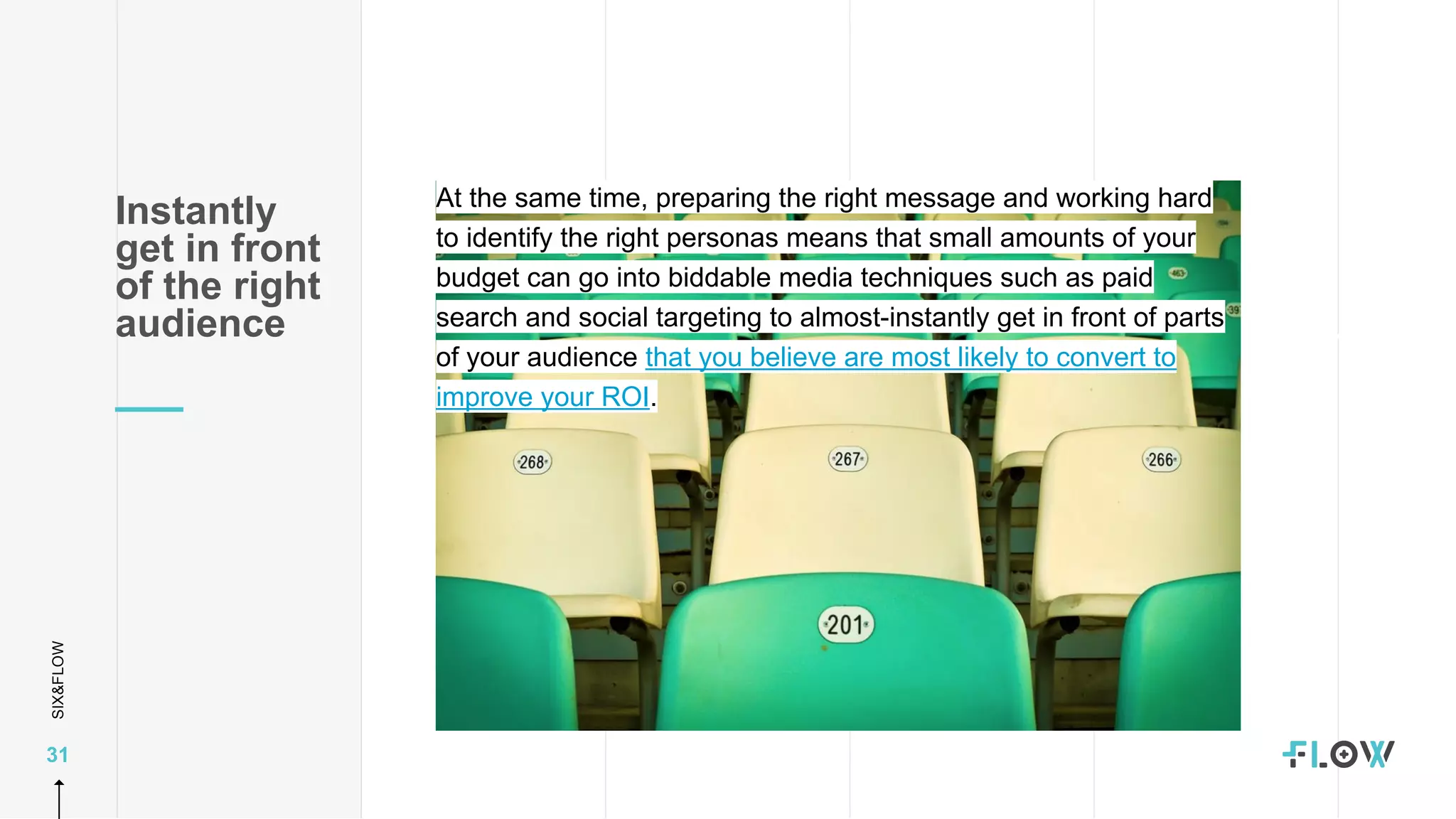 SIX&FLOW
31
At the same time, preparing the right message and working hard
to identify the right personas means that small amounts of your
budget can go into biddable media techniques such as paid
search and social targeting to almost-instantly get in front of parts
of your audience that you believe are most likely to convert to
improve your ROI.
Instantly
get in front
of the right
audience
 