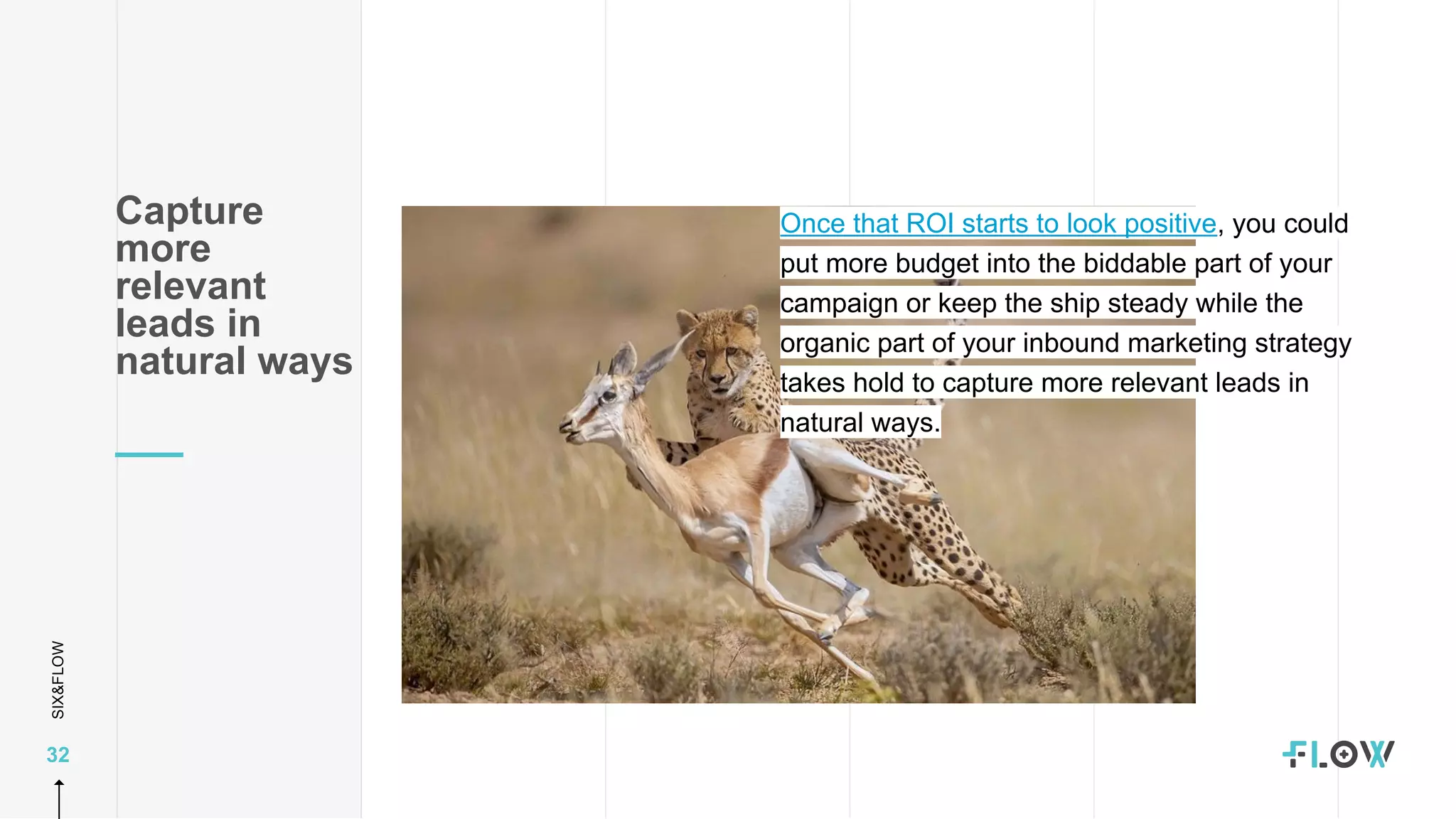 SIX&FLOW
32
Once that ROI starts to look positive, you could
put more budget into the biddable part of your
campaign or keep the ship steady while the
organic part of your inbound marketing strategy
takes hold to capture more relevant leads in
natural ways.
Capture
more
relevant
leads in
natural ways
 