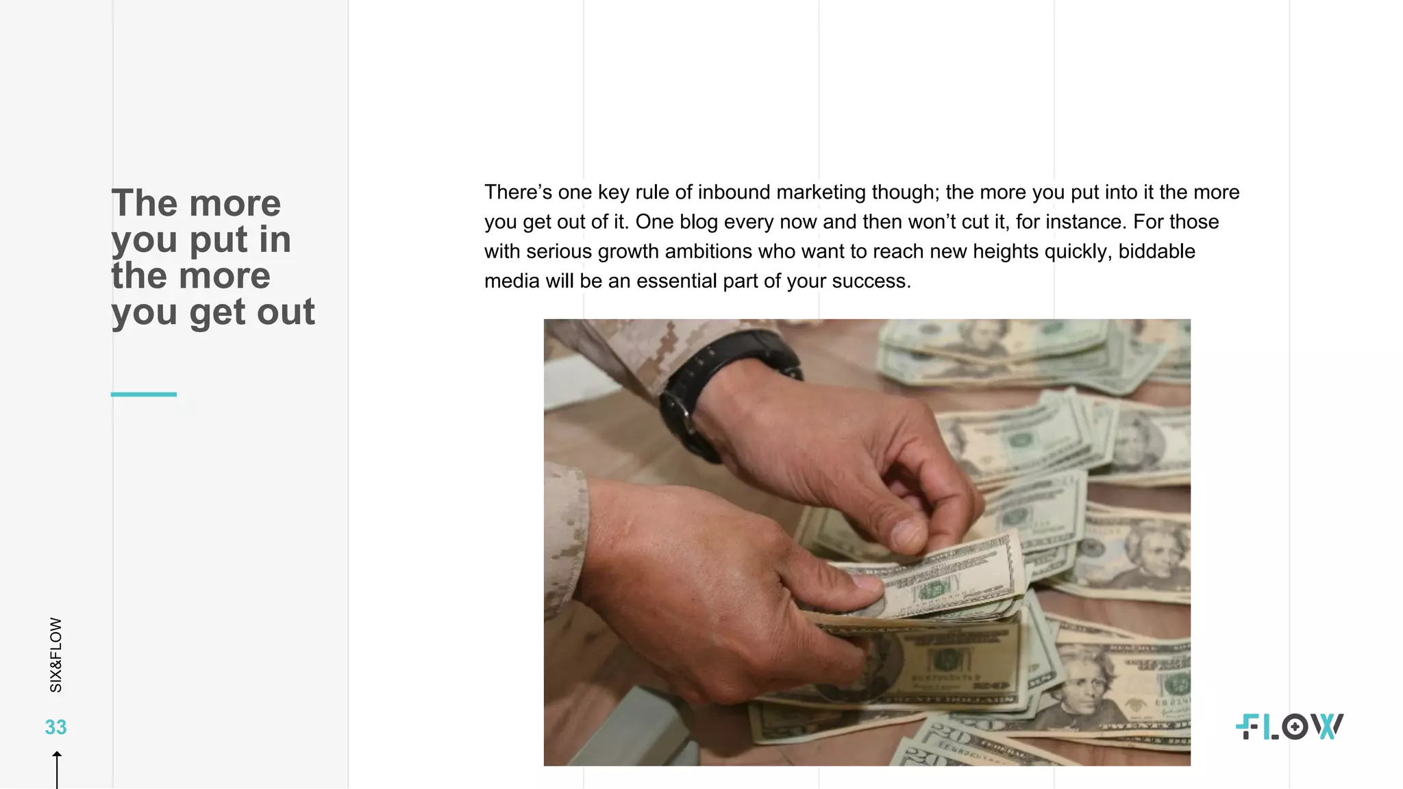 SIX&FLOW
33
There’s one key rule of inbound marketing though; the more you put into it the more
you get out of it. One blog every now and then won’t cut it, for instance. For those
with serious growth ambitions who want to reach new heights quickly, biddable
media will be an essential part of your success.
The more
you put in
the more
you get out
 