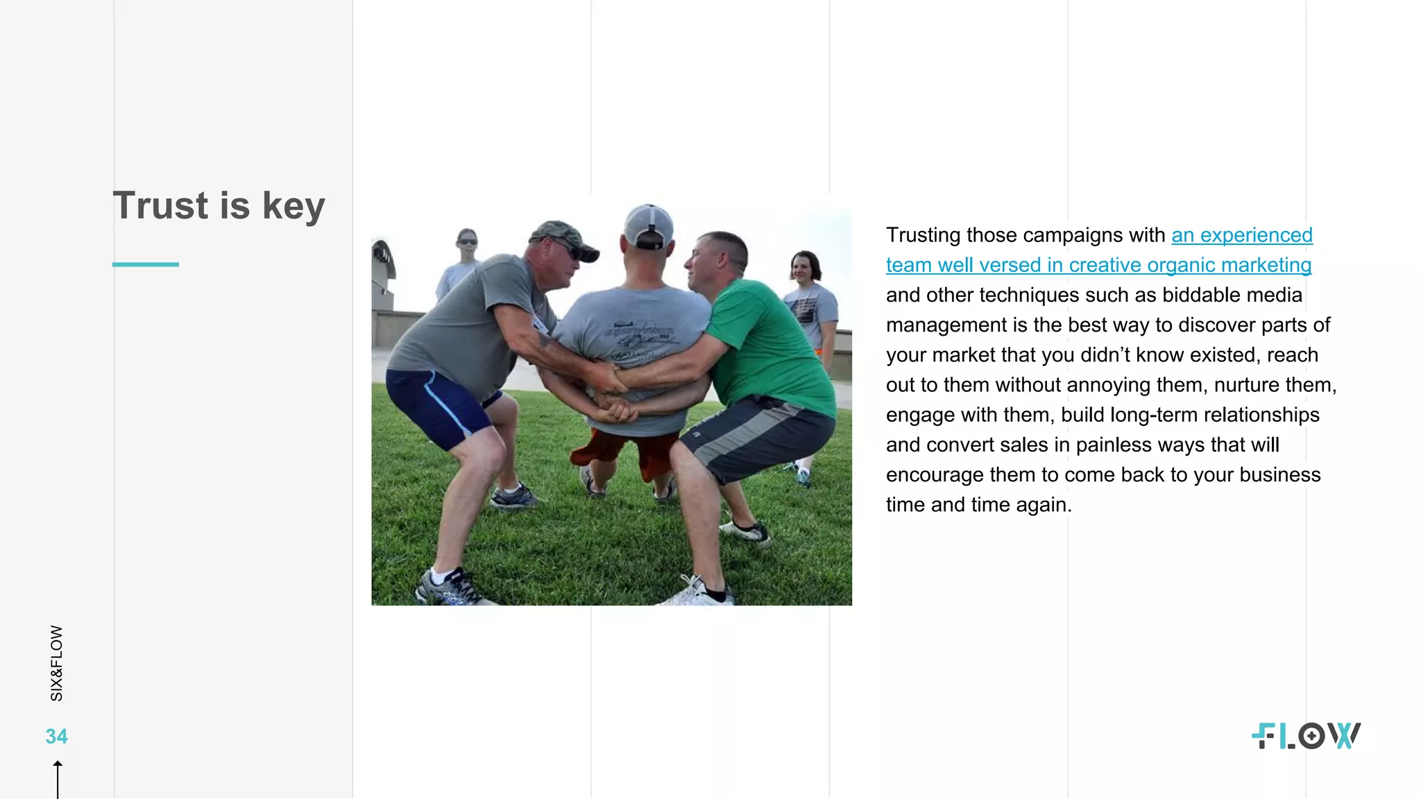SIX&FLOW
34
Trusting those campaigns with an experienced
team well versed in creative organic marketing
and other techniques such as biddable media
management is the best way to discover parts of
your market that you didn’t know existed, reach
out to them without annoying them, nurture them,
engage with them, build long-term relationships
and convert sales in painless ways that will
encourage them to come back to your business
time and time again.
Trust is key
 