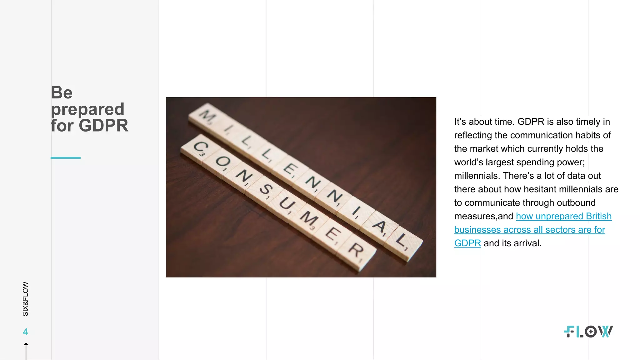 SIX&FLOW
4
Be
prepared
for GDPR It’s about time. GDPR is also timely in
reflecting the communication habits of
the market which currently holds the
world’s largest spending power;
millennials. There’s a lot of data out
there about how hesitant millennials are
to communicate through outbound
measures,and how unprepared British
businesses across all sectors are for
GDPR and its arrival.
 
