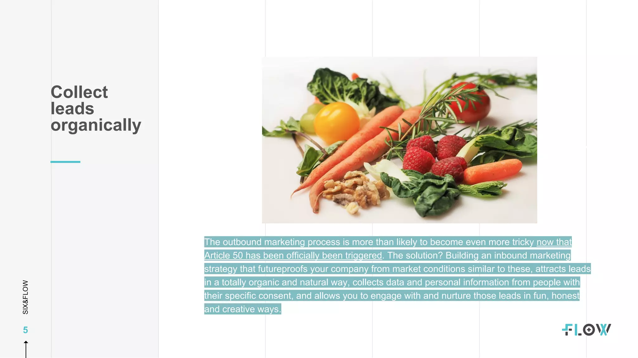 SIX&FLOW
5
Collect
leads
organically
The outbound marketing process is more than likely to become even more tricky now that
Article 50 has been officially been triggered. The solution? Building an inbound marketing
strategy that futureproofs your company from market conditions similar to these, attracts leads
in a totally organic and natural way, collects data and personal information from people with
their specific consent, and allows you to engage with and nurture those leads in fun, honest
and creative ways.
 