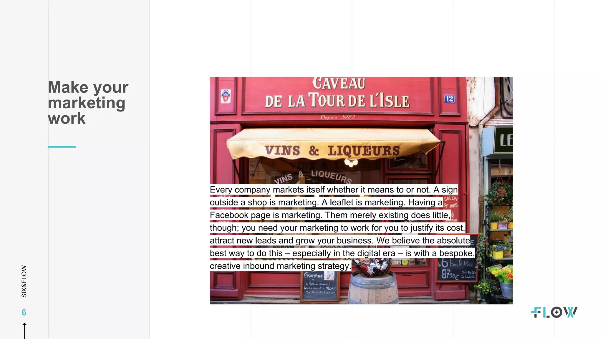 SIX&FLOW
6
Make your
marketing
work
Every company markets itself whether it means to or not. A sign
outside a shop is marketing. A leaflet is marketing. Having a
Facebook page is marketing. Them merely existing does little,
though; you need your marketing to work for you to justify its cost,
attract new leads and grow your business. We believe the absolute
best way to do this – especially in the digital era – is with a bespoke,
creative inbound marketing strategy.
 