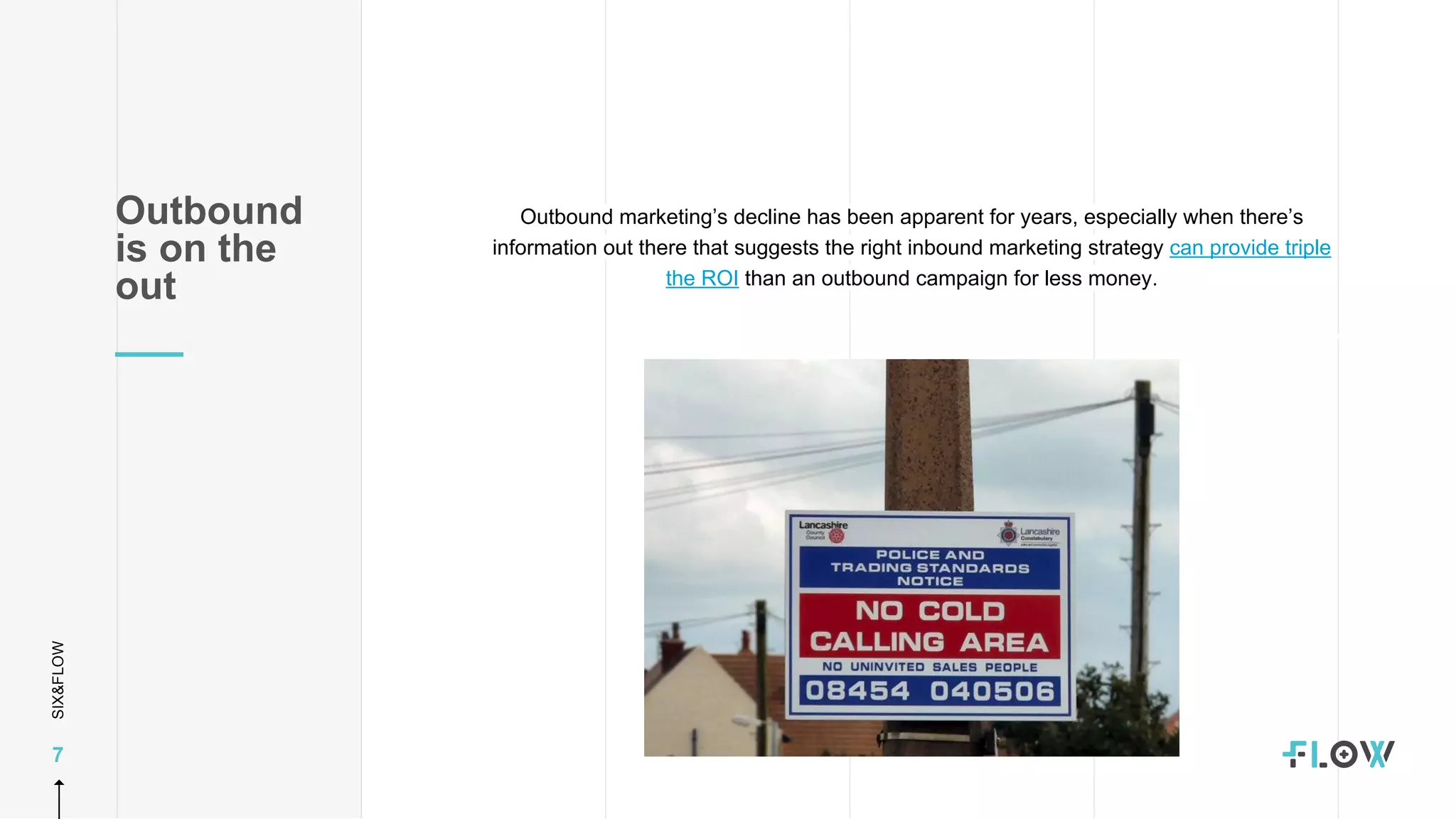 SIX&FLOW
7
Outbound marketing’s decline has been apparent for years, especially when there’s
information out there that suggests the right inbound marketing strategy can provide triple
the ROI than an outbound campaign for less money.
Outbound
is on the
out
 